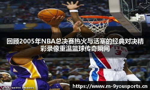 回顾2005年NBA总决赛热火与活塞的经典对决精彩录像重温篮球传奇瞬间